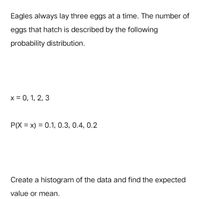 Eagles always lay three eggs at a time. The number of
eggs that hatch is described by the following
probability distribution.
x = 0, 1, 2, 3
P(X = x) = 0.1, 0.3, 0.4, 0.2
Create a histogram of the data and find the expected
value or mean.
