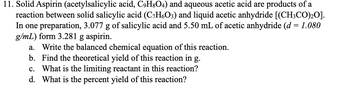 11. Solid Aspirin (acetylsalicylic acid, C9H8O4) and aqueous acetic acid are products of a
reaction between solid salicylic acid (C₂H6O3) and liquid acetic anhydride [(CH3CO)₂0].
In one preparation, 3.077 g of salicylic acid and 5.50 mL of acetic anhydride (d = 1.080
g/mL) form 3.281 g aspirin.
a. Write the balanced chemical equation of this reaction.
b. Find the theoretical yield of this reaction in g.
c. What is the limiting reactant in this reaction?
d. What is the percent yield of this reaction?