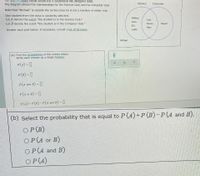 The Vei
gram below shows the 9 students in Ms. Morgan's class.
The diagram shows the memberships for the Science Club and the Computer Club.
Science
Computer
Note that "Michael" is outside the circles since he is not a member of either club.
One student from the class is randomly selected.
Let A denote the event "the student is in the Science Club."
Let B denote the event "the student is in the Computer Club."
Melissa
Ivan
Lena
Teresa
Miguel
Eric
Маry
Answer each part below. If necessary, consult a list of formulas.
Justin
Michael
(a) Find the probabilities of the events below.
Write each answer as a single fraction.
P(A) = ]
P(B) = 1
P(4 and B) =
P(4 or B) = ]
P(4) + P(B)- P(4 and B) =
(b) Select the probability that is equal to P (A)+P(B)-P(A and B).
OP (B)
OP (A or B)
OP (A and B)
OP (A)
