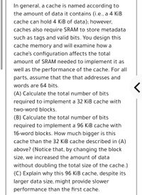 In general, a cache is named according to
the amount of data it contains (i.e., a 4 KİB
cache can hold 4 KiB of data); however,
caches also require SRAM to store metadata
such as tags and valid bits. You design this
cache memory and will examine how a
cache's configuration affects the total
amount of SRAM needed to implement it as
well as the performance of the cache. For all
parts, assume that the that addresses and
words are 64 bits.
(A) Calculate the total number of bits
required to implement a 32 KİB cache with
two-word blocks.
(B) Calculate the total number of bits
required to implement a 96 KiB cache with
16-word blocks. How much bigger is thi
cache than the 32 KiB cache described in (A)
above? (Notice that, by changing the block
size, we increased the amount of data
without doubling the total size of the cache.)
(C) Explain why this 96 KiB cache, despite its
larger data size, might provide slower
performance than the first cache.
