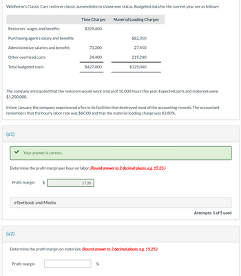 Wildhorse's Classic Cars restores classic automobiles to showroom status. Budgeted data for the current year are as follows:
Restorers' wages and benefits
Purchasing agent's salary and benefits
Administrative salaries and benefits
Other overhead costs
Total budgeted costs
(a1)
Your answer is correct.
Profit margin
(a2)
Time Charges Material Loading Charges
eTextbook and Media
$329,400
The company anticipated that the restorers would work a total of 10,000 hours this year. Expected parts and materials were
$1,200,000.
$
73,200
24,400
In late January, the company experienced a fire in its facilities that destroyed most of the accounting records. The accountant
remembers that the hourly labor rate was $60.00 and that the material loading charge was 83.80%.
Profit margin
$427,000
Determine the profit margin per hour on labor. (Round answer to 2 decimal places, e.g. 15.25.)
$82,350
27,450
17.30
219,240
$329,040
%
Determine the profit margin on materials. (Round answer to 2 decimal places, e.g. 15.25.)
Attempts: 1 of 5 used