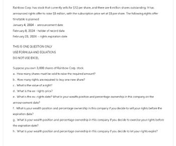 Rainbow Corp. has stock that currently sells for $12 per share, and there are 6 million shares outstanding. It has
announced rights offer to raise $5 million, with the subscription price set at $5 per share. The following rights offer
timetable is planned
January 4, 2024 - announcement date
February 8, 2024 - holder of record date
February 23, 2024 - rights expiration date
THIS IS ONE QUESTION ONLY
USE FORMULA AND EQUATIONS
DO NOT USE EXCEL
Suppose you own 3,000 shares of Rainbow Corp. stock.
a. How many shares must be sold to raise the required amount?
b. How many rights are required to buy one new share?
c. What is the value of a right?
d. What is the ex-rights price?
e. What is the ex-rights date? What is your wealth position and percentage ownership in this company on the
announcement date?
f. What is your wealth position and percentage ownership in this company if you decide to sell your rights before the
expiration date?
g. What is your wealth position and percentage ownership in this company if you decide to exercise your rights before
the expiration date?
h. What is your wealth position and percentage ownership in this company if you decide to let your rights expire?