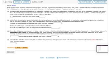 5. [-/1 Points]
DETAILS
MY NOTES
CAMMBA4 3.E.007.
ASK YOUR TEACHER
PRACTICE ANOTHER
Datafile: TaxData.
The file TaxData contains information from federal tax returns filed in 2007 for all counties in the United States (3,142 counties in total). Create a PivotTable in Excel to answer the questions below.
The PivotTable should have State Abbreviation as Row Labels. The Values in the PivotTable should be the sum of adjusted gross income for each state.
(a) Sort the PivotTable data to display the states with the smallest sum of adjusted gross income on top and the largest on the bottom. Which state had the smallest sum of adjusted gross income?
What is the total adjusted gross income for federal tax returns filed in this state with the smallest total adjusted gross income (in dollars)? (Hint: To sort data in a PivotTable in Excel, right-click
any cell in the PivotTable that contains the data you want to sort, and select Sort.)
? ☑ has the smallest sum of adjust gross income with $
(b) Add the County Name to the Row Labels in the PivotTable. Sort the County Names by Sum of Adjusted Gross Income with the lowest values on the top and the highest values on the bottom.
Filter the Row Labels so that only the state of Texas is displayed. Which county had the smallest sum of adjusted gross income in the state of Texas?
The county that had the smallest sum of adjusted gross income in the state of Texas is ?
Which county had the largest sum of adjusted gross income in the state of Texas?
The county that had the largest sum of adjusted gross income in the state of Texas ?
(c) Click on Sum of Adjusted Gross Income in the Values area of the PivotTable in Excel. Click Value Field Settings.... Click the tab for Show Values As. In the Show values as box, select %
of Parent Row Total. Click OK. This displays the adjusted gross income reported by each county as a percentage of the total state adjusted gross income. Which county has the highest
percentage adjusted gross income in the state of Texas? What is this percentage? (Round your answer to two decimal places.)
?
☑ has the highest percentage of adjusted gross income in Texas at
%.
(d) Remove the filter on the Row Labels to display data for all states. What percentage of total adjusted gross income in the United States was provided by the state of California? (Round your
answer to two decimal places.)
%
Need Help?
Submit Answer
Read It
Watch It
Home
My Assignments + Request Extension