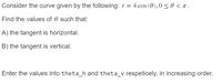 Consider the curve given by the following: r = 4 cos (0),0 < 0 < 1.
Find the values of 0 such that:
A) the tangent is horizontal.
B) the tangent is vertical.
Enter the values into theta_h and theta_v respeticely, in increasing order.
