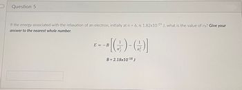 Question 5
If the energy associated with the relaxation of an electron, initially at n = 6, is 1.82x10-19 J, what is the value of ne? Give your
answer to the nearest whole number.
--[(G)-()]
B= 2.18x10-18 J
E B