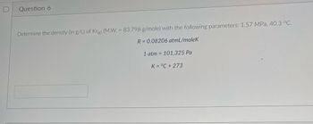 **Question 6**

Determine the density (in g/L) of Kr(g) (M.W. = 83.798 g/mole) with the following parameters: 1.57 MPa, 40.3 °C.

\( R = 0.08206 \, \text{atmL/moleK} \)

\( 1 \, \text{atm} = 101,325 \, \text{Pa} \)

\( K = °C + 273 \)