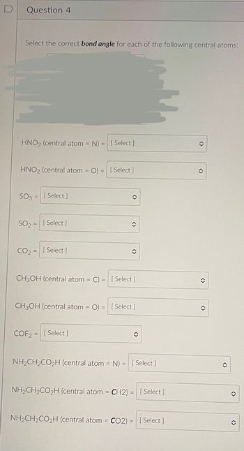 **Question 4**

Select the correct *bond angle* for each of the following central atoms:

1. **HNO₂** (central atom = N) = [Select]
2. **HNO₂** (central atom = O) = [Select]

3. **SO₃** = [Select]
4. **SO₂** = [Select]

5. **CO₂** = [Select]

6. **CH₃OH** (central atom = C) = [Select]
7. **CH₃OH** (central atom = O) = [Select]

8. **COF₂** = [Select]

9. **NH₂CH₂CO₂H** (central atom = N) = [Select]
10. **NH₂CH₂CO₂H** (central atom = CH₂) = [Select]
11. **NH₂CH₂CO₂H** (central atom = CO₂) = [Select] 

Each entry has a dropdown menu indicated by [Select], which allows students to choose the correct bond angle for the central atoms of the specified molecules.