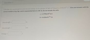 **Question 1**

Calculate the wavelength (m and nm) and energy (J) of a photon of light of frequency \(3.45 \times 10^{17} \, \text{s}^{-1}\). *Give your answers with the correct number of sig. figs. and in exponential form (1.23E-3). Do not include the units.*

\[
c = 2.998 \times 10^8 \, \text{m/s}
\]
\[
h = 6.626 \times 10^{-34} \, \text{J/s}
\]

- Wavelength \( = \) ______ m

- Wavelength \( = \) ______ nm

- Energy \( = \) ______ J