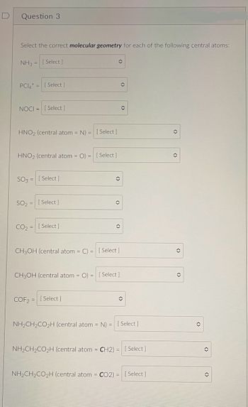 Question 3.
Select the correct molecular geometry for each of the following central atoms:
NH3= [Select]
PCI4+ =
NOCI= [Select]
HNO2 (central atom = N) = [Select]
HNO2 (central atom = O) = [ Select]
SO3
[ Select]
SO₂ =
CO₂
= [Select]
=
[ Select]
[ Select]
O
(>
COF2= [Select]
()
CH3OH (central atom = C) = [ Select]
✪
CH3OH (central atom = O) = [ Select]
O
◊
û
NH₂CH₂CO₂H (central atom = N) = [Select]
NH₂CH₂CO₂H (central atom = CH2) = [Select]
NH₂CH₂CO₂H (central atom = CO2) = [Select]
✪
◊
✪
✪
✪