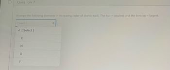 Question 7
Arrange the following elements in increasing order of atomic radii. The top = smallest and the bottom= largest.
[Select]
✓ [Select]
C
N
O
F
î