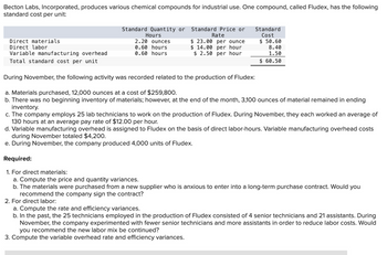 Becton Labs, Incorporated, produces various chemical compounds for industrial use. One compound, called Fludex, has the following
standard cost per unit:
Direct materials
Direct labor
Variable manufacturing overhead
Total standard cost per unit
Standard Quantity or
Hours
2.20 ounces
0.60 hours
0.60 hours
Standard Price or
Rate
$23.00 per ounce
$14.00 per hour
$ 2.50 per hour
Standard
Cost
$50.60
8.40
1.50
$ 60.50
During November, the following activity was recorded related to the production of Fludex:
a. Materials purchased, 12,000 ounces at a cost of $259,800.
b. There was no beginning inventory of materials; however, at the end of the month, 3,100 ounces of material remained in ending
inventory.
c. The company employs 25 lab technicians to work on the production of Fludex. During November, they each worked an average of
130 hours at an average pay rate of $12.00 per hour.
d. Variable manufacturing overhead is assigned to Fludex on the basis of direct labor-hours. Variable manufacturing overhead costs
during November totaled $4,200.
e. During November, the company produced 4,000 units of Fludex.
Required:
1. For direct materials:
a. Compute the price and quantity variances.
b. The materials were purchased from a new supplier who is anxious to enter into a long-term purchase contract. Would you
recommend the company sign the contract?
2. For direct labor:
a. Compute the rate and efficiency variances.
b. In the past, the 25 technicians employed in the production of Fludex consisted of 4 senior technicians and 21 assistants. During
November, the company experimented with fewer senior technicians and more assistants in order to reduce labor costs. Would
you recommend the new labor mix be continued?
3. Compute the variable overhead rate and efficiency variances.