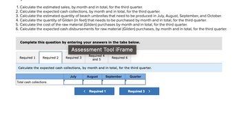 **Educational Exercise Overview**

This section focuses on financial and production calculations for the third quarter. It includes a series of tasks to help understand cash flow, production requirements, and material cost estimations over a specified period.

**Tasks:**

1. **Estimated Sales Calculation:**
   - Calculate the estimated sales, by month and in total, for the third quarter.

2. **Cash Collections Estimation:**
   - Calculate the expected cash collections, by month and in total, for the third quarter.

3. **Production Quantity Estimation:**
   - Calculate the estimated quantity of beach umbrellas that need to be produced in July, August, September, and October.

4. **Material Quantity Calculation:**
   - Calculate the quantity of Gilden (in feet) that needs to be purchased by month and in total, for the third quarter.

5. **Material Cost Estimation:**
   - Calculate the cost of the raw material (Gilden) purchases, by month and in total, for the third quarter.

6. **Cash Disbursements for Material:**
   - Calculate the expected cash disbursements for raw material (Gilden) purchases, by month and in total, for the third quarter.

**Interactive Component:**

- **Assessment Tool IFrame:** Complete this question by entering your answers in the tabs provided below.

**Answer Tabs:**

- **Tabs include sections labeled:**
  - Required 1, Required 2, Required 3, Required 4 and 5, Required 6

**Detailed Explanation of the Table:**

- **Table Heading:** Calculate the expected cash collections, by month and in total, for the third quarter.
- **Columns Represent:**
  - Months: July, August, September
  - Quarter Total
- **Row:** Total cash collections input fields are provided for each month and for the quarter total.

**Navigation:**

- **Button Navigation:**
  - Required 1, Required 3 (acts as a part of user flow control to guide inputs step-by-step) 

This interactive exercise helps provide a practical understanding of budgeting and financial forecasting within a real-world production context.