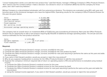 know headquarters wants us to add that new product line," said Dell Havasi, manager of Billings Company's Office Products Division.
"But I want to see the numbers before I make a decision. Our division's return on investment (ROI) has led the company for three
years, and I don't want any letdown."
Billings Company is a decentralized wholesaler with five autonomous divisions. The divisions are evaluated using ROL with year-end
bonuses given to the divisional managers who have the highest ROls. Operating results for the company's Office Products Division for
this year are given below:
Sales
Variable expenses
Contribution margin
Fixed expenses
Net operating income
Divisional average operating assets
$ 22,835,000
14,297,200
8,537,800
6,190,000
$ 2,347,800
$ 4,000,000
The company had an overall return on investment (ROI) of 17.00% this year (considering all divisions). Next year the Office Products
Division has an opportunity to add a new product requiring $2,755,000 of additional average operating assets. The annual cost and
revenue estimates for the new product would be:
Sales
Variable expenses
Fixed expenses
Required:
1 Compute the Office Products Division's margin, turnover, and ROI for this year.
2. Compute the Office Products Division's margin, turnover, and ROI for the new product by itself.
3. Compute the Office Products Division's margin, turnover, and ROI for next year assuming it performs the same as this year and adds
the new product.
4. If you were in Dell Havasi's position, would you accept or reject the new product?
5. Why do you suppose headquarters is anxious for the Office Products Division to add the new product?
$ 9,915,000
$ 2,607,450
65% of sales
6. Suppose the company's minimum required rate of return on operating assets is 14% and performance is evaluated using residual
income.
a. Compute the Office Products Division's residual income for this year.
b. Compute the Office Products Division's residual income for the new product by itself.
c. Compute the Office Products Division's residual income for next year assuming it performs the same as this year and adds the
new product.
d. Using the residual income approach, if you were in Dell Havasi's position, would you accept or reject the new product?