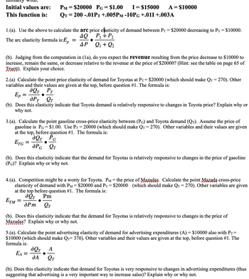 **Educational Website Content: Price Elasticity and Demand Analysis**

**Initial Values:**
- \( P_M = \$20000 \)
- \( P_G = \$1.00 \)
- \( I = \$15000 \)
- \( A = \$10000 \)

**Function:**
\[ Q_T = 200 - 0.01P_T + 0.005P_M - 10P_G + 0.01I + 0.003A \]

---

### 1. Arc Price Elasticity of Demand
**(a)** Use the formula to calculate the arc price elasticity of demand between \( P_T = \$20000 \) decreasing to \( P_T = \$10000 \).
- **Formula:** 
  \[
  E_p = \frac{\Delta Q}{\Delta P} \cdot \frac{P_1 + P_2}{Q_1 + Q_2}
  \]

**(b)** Judging from the computation in (1a), do you expect the revenue from the price decrease to $10000 to increase, remain the same, or decrease relative to the revenue at the price of $20000? Explain your choice.

---

### 2. Point Price Elasticity of Demand (Toyota)
**(a)** Calculate the point price elasticity of demand for Toyotas at \( P_T = \$20000 \) (which should make \( Q_T = 270 \)). 
- **Formula:** 
  \[
  E_p = \frac{\partial Q_T}{\partial P_T} \cdot \frac{P_T}{Q_T}
  \]

**(b)** Does this elasticity indicate that Toyota demand is relatively responsive to changes in the Toyota price? Explain why or why not.

---

### 3. Cross-Price Elasticity with Gasoline
**(a)** Calculate the point gasoline cross-price elasticity between \( P_G \) and Toyota demand (\( Q_T \)). Assume the price of gasoline is \( P_G = \$1.00 \). Use \( P_T = 20000 \) (which should make \( Q_T = 270 \)).
- **Formula:** 
  \[
  E_{TG} = \frac{\partial Q_T}{\partial P_G} \cdot \frac{P_G}{Q_T}
  \]

**(b)** Does this elasticity indicate that the demand for Toyotas is relatively responsive to