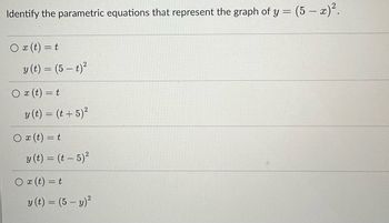 Identify the parametric equations that represent the graph of y = (5 – x)².
O x (t) = t
y (t) = (5 — t)²
Ox (t) = t
y (t) = (t + 5)²
Ox (t) = t
y (t) = (t - 5)²
O x (t) = t
y (t) = (5 - y)²