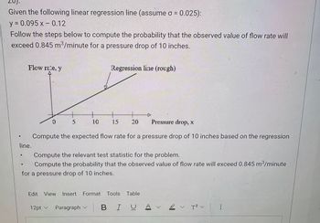 Given the following linear regression line (assume σ = 0.025):
y = 0.095 x -0.12
Follow the steps below to compute the probability that the observed value of flow rate will
exceed 0.845 m³/minute for a pressure drop of 10 inches.
Flow rate, y
Regression line (rough)
line.
0
S
10
+
+
15
20
Pressure drop, x
Compute the expected flow rate for a pressure drop of 10 inches based on the regression
Compute the relevant test statistic for the problem.
Compute the probability that the observed value of flow rate will exceed 0.845 m³/minute
for a pressure drop of 10 inches.
Edit View Insert Format Tools Table
12pt v Paragraph
BIUA 12v