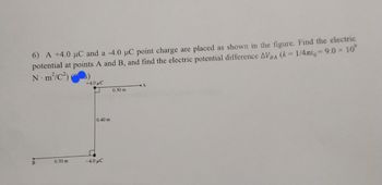 **Problem 6**: A +4.0 μC and a -4.0 μC point charge are placed as shown in the figure. Find the electric potential at points A and B, and find the electric potential difference \( \Delta V_{BA} \) \((k = \frac{1}{4\pi\varepsilon_0} = 9.0 \times 10^9 \, \text{N} \cdot \text{m}^2/\text{C}^2)\).

**Diagram Description**:
- There is a horizontal line representing point A and a perpendicular line downward to point B.
- The +4.0 μC charge is located 0.30 m to the left of point A.
- The -4.0 μC charge is located 0.30 m to the left and 0.40 m directly below point A, horizontally aligned with point B.
- The distances between the points and the charges are marked as 0.30 m and 0.40 m.