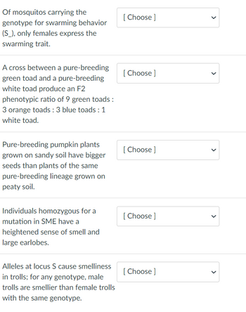 Of mosquitos carrying the
genotype for swarming behavior
(S_), only females express the
swarming trait.
A cross between a pure-breeding
green toad and a pure-breeding
white toad produce an F2
phenotypic ratio of 9 green toads :
3 orange toads : 3 blue toads : 1
white toad.
Pure-breeding pumpkin plants
grown on sandy soil have bigger
seeds than plants of the same
pure-breeding lineage grown on
peaty soil.
Individuals homozygous for a
mutation in SME have a
heightened sense of smell and
large earlobes.
Alleles at locus S cause smelliness
in trolls; for any genotype, male
trolls are smellier than female trolls
with the same genotype.
[Choose ]
[Choose ]
[Choose ]
[Choose ]
[Choose ]
<
>
>
<
>