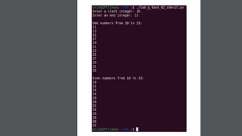 ### Python Program to Print Odd and Even Numbers

This example demonstrates a Python program that takes a range of integers and prints all odd and even numbers within that range.

#### Program Execution

Below is a sample execution of the program where it asks the user to enter a start and end integer, and then displays the odd and even numbers within that specified range.

```plaintext
eric@ifttlinux:~/lab_g$ ./lab_g_task_02_sdevil.py
Enter a start integer: 10
Enter an end integer: 33
Odd numbers from 10 to 33:
11
13
15
17
19
21
23
25
27
29
31
33

Even numbers from 10 to 33:
10
12
14
16
18
20
22
24
26
28
30
32
eric@ifttlinux:~/lab_g$
```

Let's go through the main sections of the program output.

1. **User Input:**
   - The program prompts the user to enter two integers, specifying the start and end of the range.
   - In this example, the start integer is `10` and the end integer is `33`.

2. **Output for Odd Numbers:**
   - The program prints odd numbers within the range. For the given range, the odd numbers are:
     ```
     Odd numbers from 10 to 33:
     11
     13
     15
     17
     19
     21
     23
     25
     27
     29
     31
     33
     ```

3. **Output for Even Numbers:**
   - The program prints even numbers within the range. For the given range, the even numbers are:
     ```
     Even numbers from 10 to 33:
     10
     12
     14
     16
     18
     20
     22
     24
     26
     28
     30
     32
     ```

This script can be highly useful for educational purposes to understand basic concepts of loops and conditional statements in Python programming.