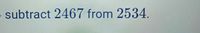 o subtract 2467 from 2534.
