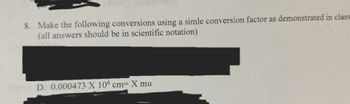 **Exercise on Scientific Notation and Unit Conversion**

**8. Instructions:** Make the following conversions using a simple conversion factor as demonstrated in class. (All answers should be in scientific notation)

**D. Problem:** Convert \(0.000473 \times 10^6 \text{ cm}\) to \(X \text{ mu}\). 

*Note: The problem involves converting from centimeters to another unit, using scientific notation for precision and clarity.*