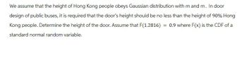 We assume that the height of Hong Kong people obeys Gaussian distribution with m and m. In door
design of public buses, it is required that the door's height should be no less than the height of 90% Hong
Kong people. Determine the height of the door. Assume that F(1.2816) 0.9 where F(x) is the CDF of a
standard normal random variable.
=