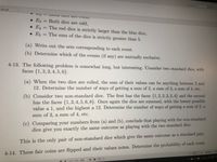 Fnd
s (6).pdf
• E3 = Both dice are odd,
• EA = The red dice is strictly larger than the blue dice,
• E, = The sum of the dice is strictly greater than 5.
(a) Write out the sets corresponding to each event.
(b) Determine which of the events (if any) are mutually exclusive.
4-13. The following problem is somewhat long, but interesting. Consider two standard dice, with
faces {1,2, 3, 4, 5, 6}.
(a) When the two dice are rolled, the sum of their values can be anything between 2 and
12. Determine the number of ways of getting a sum of 2, a sum of 3, a sum of 4, etc.
(b) Consider two non-standard dice. The first has the faces {1, 2, 2, 3, 3, 4} and the second
has the faces {1,3, 4, 5, 6, 8}. Once again the dice are summed, with the lowest possible
value a 1, and the highest a 12. Determine the number of ways of getting a sum of 2, a
sum of 3, a sum of 4, etc.
(c) Comparing your numbers from (a) and (b), conclude that playing with the non-standard
dice give you exactly the same outcome as playing with the two standard dice.
This is the only pair of non-standard dice which give the same outcome as a standard pair.
4-14. Three fair coins are flipped and their values notes. Determine the probability of each event.
国目 195.34%
目 -0
122 (129/284)
