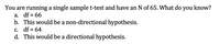 You are running a single sample t-test and have an N of 65. What do you know?
а.
df = 66
b. This would be a non-directional hypothesis.
C. df = 64
d. This would be a directional hypothesis.
