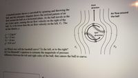 Pitch
direction
A baseball pitcher throws a curveball by spinning and throwing the
ball, and the schematic diagram shows the stylized pattem of air
flow around the ball on a horizontal plane. As the ball travels in the
air, it also spins, causing the air flow velocity on the right of the
ball, Vz, to be lower than the air flow velocity on the left, VL. The
air has density, p.
Air flow around
the ball
p-12 kg/m
VR 15 m/s
V 18 m/s
g-9.81 m/s
Spin
direction
(a) Which way will the baseball curve? To the left, or to the right?
(b) Use Bernoulli's cquation to estimate the magnitude of pressure
difference between the left and right sides of the ball, that causes the ball to curve.
VL
VR
