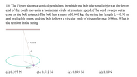 16. The Figure shows a conical pendulum, in which the bob (the small object at the lower
end of the cord) moves in a horizontal circle at constant speed. (The cord sweeps out a
cone as the bob rotates.) The bob has a mass of 0.040 kg, the string has length L = 0.90 m
and negligible mass, and the bob follows a circular path of circumference 0.94 m. What is
the tension in the string
Cord
L
Bob
(a) 0.397 N
(b) 0.512 N
(c) 0.893 N
(d) 1.19N
