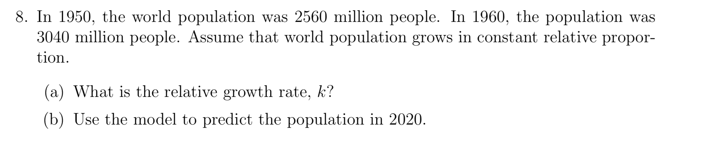 8. In 1950, the world population was 2560 million people. In 1960, the population was
3040 million people. Assume that world population grows in constant relative propor-
tion
(a) What is the relative growth rate, k?
(b) Use the model to predict the population in 2020.
