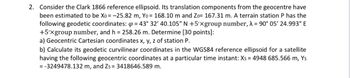 2. Consider the Clark 1866 reference ellipsoid. Its translation components from the geocentre have
been estimated to be Xo = -25.82 m, Yo = 168.10 m and Zo= 167.31 m. A terrain station P has the
following geodetic coordinates: 4 = 43° 32' 40.105" N +5'xgroup number, λ = 90° 05′ 24.993" E
+5'xgroup number, and h = 258.26 m. Determine [30 points]:
a) Geocentric Cartesian coordinates x, y, z of station P.
b) Calculate its geodetic curvilinear coordinates in the WGS84 reference ellipsoid for a satellite
having the following geocentric coordinates at a particular time instant: Xs = 4948 685.566 m, Ys
= -3249478.132 m, and Zs= 3418646.589 m.