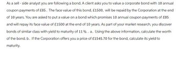 As a sell - side analyst you are following a bond. A client asks you to value a corporate bond with 10 annual
coupon payments of £85. The face value of this bond, £1500, will be repaid by the Corporation at the end
of 10 years. You are asked to put a value on a bond which promises 10 annual coupon payments of £85
and will repay its face value of £1500 at the end of 10 years. As part of your market research, you discover
bonds of similar class with yield to maturity of 11 % . a. Using the above information, calculate the worth
of the bond. b. If the Corporation offers you a price of £1545.70 for the bond, calculate its yield to
maturity.