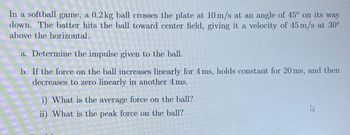 In a softball game, a 0.2 kg ball crosses the plate at 10 m/s at an angle of 45° on its way
down. The batter hits the ball toward center field, giving it a velocity of 45 m/s at 30°
above the horizontal.
a. Determine the impulse given to the ball.
b. If the force on the ball increases linearly for 4 ms, holds constant for 20 ms, and then
decreases to zero linearly in another 4 ms.
i) What is the average force on the ball?
ii) What is the peak force on the ball?
4