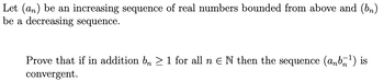 Let (an) be an increasing sequence of real numbers bounded from above and (bn)
be a decreasing sequence.
Prove that if in addition bn ≥ 1 for all n E N then the sequence (anb¹) is
convergent.