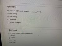 QUESTION 2
The pressure of 2.0 atm is equal to
mmHg.
O 1520 mmHg
O 1500 mmHg
760 mmHg
none of the above
QUESTION 3
Which of the following is ideal gas equation ?
O PV/nRT
nRT * PV
O PV = nRT
O VT =nRP
