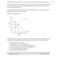 Answer the following questions in your own words. Start a new thread while replying.
23
1. What is the relationship between the tax size and tax revenue? What will happen to the
tax revenue if the government increases the tax size from a small to medium size and
from a medium to large size?
2. What is the relationship between tax size and deadweight loss. What happens to the
deadweight loss if the tax size is tripled?
3. Refer to the figure below:
48
44
Supply
40
36
32
28
24
20
16
12
4
Demand
5 10 15 20 25 30 35 40 45 50 55 60
QUANTITY
In the above figure, assume that the government imposes a tax size of AB. Based on this
information calculate the following in dollar amount. Make sure to show all the math.
a. Tax revenue as a result of tax
b. Deadweight loss as a result of the tax.
c. Loss to the consumer who left the market after tax.
d. Loss to the producer who left the market after tax.
e. Loss to the existing buyers after tax.
f. Loss to the existing sellers after tax.
Please refer to the discussion board requirement announcement before posting. First post due
on Thursday, April 22nd, and reply to two other student's posts due on Sunday, April 25th.
PRICE
