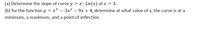 (a) Determine the slope of curve y = x · Ln(x) at x = 3.
(b) for the function y = x3 – 3x² – 9x + 4, determine at what value of x, the curve is at a
minimum, a maximum, and a point of inflection.
