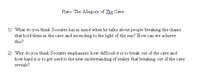 Plato: The Allegory of The Cave
1) What do you think Socrates has in mind when he talks about people breaking the chains
that hold them in the cave and ascending to the light of the sun? How can we achieve
this?
2) Why do you think Socrates emphasizes how difficult it is to break out of the cave and
how hard it is to get used to the new understanding of reality that breaking out of the cave
reveals?
