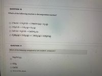 QUESTION 10
Which of the following reaction is decomposition reaction?
2 Na (s) + 2 H20 () → 2 N2OH (aq) + H2 (g)
O 2 H2O () 2 H2 (g) + O2 (g)
O Cao (s) + H2O () → Ca(OH)2 (s)
O C3H8 (g) + 502 (g)
3CO2 (g) + 4 H20 (g)
QUESTION 11
Which of the follwoing compound is/ are covalent compound ?
Mg(NO3)2
O CC14
O CaC12
O None of the above.
