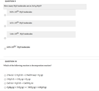 QUESTION 9
How many H20 molecules are in 24.0 g H2O?
8.03 х 1023 н20 molecules
4.52 x 1023 H20 molecules
1.44 x 1025 H20 molecules
6.03 х 1023 Н2O molecules
QUESTION 10
Which of the following reaction is decomposition reaction?
2 Na (s) + 2 H20 () → 2 N2OH (aq) + H2 (g)
O 2 H2O () →2 H2 (g) + O2 (g)
CaO (s) + H20 (1) → Ca(OH)2 (s)
C3H8 (g) + 502 (g)
3CO2 (g) + 4 H20 (g)
