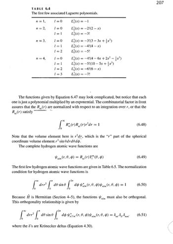 TABLE 6.4
The first few associated Laguerre polynomials.
n = 1,
n = 2,
n = 3,
n = 4,
1=0
1=0
1 = 1
1=0
1 = 1
1=2
1=0
1 = 1
1 = 2
1=3
L(x) = -1
L₂(x) = -2!(2-x)
L3(x) = -3!
L₁(x) = -3!(3 - 3x + 1x²)
L(x)=-4!(4x)
L(x) = -5!
L₁(x) = −4!(4 - 6x + 2x² − £x³)
L3(x) = -5!(10-5x + x²)
L(x) = -6!(6-x)
L'(x) = -7!
The functions given by Equation 6.47 may look complicated, but notice that each
one is just a polynomial multiplied by an exponential. The combinatorial factor in front
assures that the R₁ (r) are normalized with respect to an integration over r, or that the
R₁(r) satisfy
R² (r) R (r) r²dr = 1
Note that the volume element here is rdr, which is the "r" part of the spherical
coordinate volume element r² sin @drdodo.
The complete hydrogen atomic wave functions are
(6.48)
(6.49)
nim (r, 0, 0) = R₁ (r) Y™ (0, 0)
The first few hydrogen atomic wave functions are given in Table 6.5. The normalization
condition for hydrogen atomic wave functions is
[drr² de sino dom (r, 0, 0)nim (r, 0, 0) = 1
Because Ĥ is Hermitian (Section 4-5), the functions must also be orthogonal.
This orthogonality relationship is given by
(6.50)
f" drr² ["* de sine f
S™ dom (r, 0, 0)nim (r, 0, 0) = Enn Summ (6.51)
where the 8's are Krönecker deltas (Equation 4.30).
207