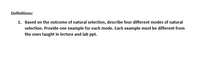 Definitions:
1. Based on the outcome of natural selection, describe four different modes of natural
selection. Provide one example for each mode. Each example must be different from
the ones taught in lecture and lab ppt.
