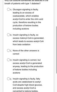 vny can acetone sometimes be detected in the
breath of patients with type 1 diabetes?
A. Glucagon signaling is faulty,
leading to an excess of
oxaloacetate, which enables
acetyl-CoA to enter the citric acid
cycle, therefore resulting in the
production of ketone bodies
including acetone
OB. Insulin signaling is faulty, so
excess malonyl-CoA is generated,
which leads to excess acetyl-CoA
from beta oxidation
Oc. None of the other answers is
correct
OD. Insulin signaling is correct, but
excess acetyl-CoA is generated
anyway, leading to the production
of ketone bodies including
acetone
O E. Insulin signaling is faulty, fatty
acids are catabolized to acetyl-
COA despite high blood glucose,
and excess acetyl-CoA is
converted to ketone bodies,
