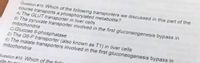 Question #15 Which of the following transporters we discussed in this part of the
course transports a phosphorylated metabolite?
A) The GLUT transporter in liver cells
B) The pyruvate transporter involved in the first gluconeogenesis bypass in
mitochondria
C) Glucose 6-phosphatase
D) The G6-P transporter (also known as T1) in liver cells
E) The malate transporters involved in the first gluconeogenesis bypass in
mitochondria
Question # 16: Which of the follou
ells to mair
