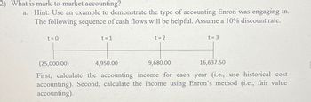 2) What is mark-to-market accounting?
a. Hint: Use an example to demonstrate the type of accounting Enron was engaging in.
The following sequence of cash flows will be helpful. Assume a 10% discount rate.
t = 0
t = 1
4,950.00
t = 2
9,680.00
t = 3
(25,000.00)
16,637.50
First, calculate the accounting income for each year (i.e., use historical cost
accounting). Second, calculate the income using Enron's method (i.e., fair value
accounting).