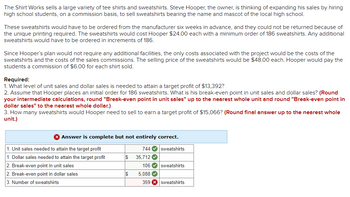 The Shirt Works sells a large variety of tee shirts and sweatshirts. Steve Hooper, the owner, is thinking of expanding his sales by hiring
high school students, on a commission basis, to sell sweatshirts bearing the name and mascot of the local high school.
These sweatshirts would have to be ordered from the manufacturer six weeks in advance, and they could not be returned because of
the unique printing required. The sweatshirts would cost Hooper $24.00 each with a minimum order of 186 sweatshirts. Any additional
sweatshirts would have to be ordered in increments of 186.
Since Hooper's plan would not require any additional facilities, the only costs associated with the project would be the costs of the
sweatshirts and the costs of the sales commissions. The selling price of the sweatshirts would be $48.00 each. Hooper would pay the
students a commission of $6.00 for each shirt sold.
Required:
1. What level of unit sales and dollar sales is needed to attain a target profit of $13,392?
2. Assume that Hooper places an initial order for 186 sweatshirts. What is his break-even point in unit sales and dollar sales? (Round
your intermediate calculations, round "Break-even point in unit sales" up to the nearest whole unit and round "Break-even point in
dollar sales" to the nearest whole dollar.)
3. How many sweatshirts would Hooper need to sell to earn a target profit of $15,066? (Round final answer up to the nearest whole
unit.)
> Answer is complete but not entirely correct.
744✔ sweatshirts
1. Unit sales needed to attain the target profit
1. Dollar sales needed to attain the target profit
2. Break-even point in unit sales
2. Break-even point in dollar sales
3. Number of sweatshirts
$
$
35,712✔
106✔ sweatshirts
5,088 ✔
359 X sweatshirts