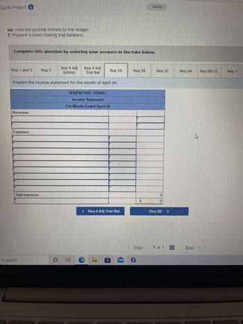 Cycle Project
6b. Post the journal entries to the ledger.
7. Prepare a post-closing trial balance.
Complete this question by entering your answers in the tabs below.
Req 1 and 2
Revenues:
Expenses:
Total expenses
Reg 3
Prepare the income statement for the month of April 30.
to search
Reg 4 Adj
Entries
Req 4 Adj
Trial Bal
ADVENTURE TRAVEL
Income Statement
For Month Ended April 30
Req 5A
< Req 4 Adj Trial Bal
O Ei C
I
Req 5B
GA
$
Prev
Req 5C
0
0
Req 5B >
1 of 1
Reg 6A
4
Req 6B GL
Next >
Req 7
