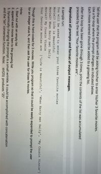 Tell the user that the program will be asking him/her to enter his/her 3 favorite movies.
Use a for-loop where the prompt changes as indicated below.
Each movie entered should be added to a growing list.
After the loop has been gone through 3 times, print the contents of the list was accumulated
preceded by the text "Your favorite movies are".
Reproduce all prompts and format of output messages.
A sample run:
You will be asked to enter your three favorite movies
Moviel? Life is Beautiful
Movie2? When Harry met Sally
Movie3? My Cousin Vinnie
Your favorite movies are
['Life is Beautiful', 'When Harry met Sally', 'My Cousin Vinnie']
Though this is hard-coded for 3 movies. Write you program so that it could be easily expanded to prompt the user
for an integer value N, and then ask the user for those N movies.
Hints:
1. Start out with an empty list
2. append each movie item to the growing list
3. Dynamically changing the prompt is a small wrinkle. It could be accomplished with concatenation
and the "str" conversion function. Note: str(25) produces "25"
