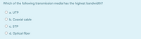 Which of the following transmission media has the highest bandwidth?
O a. UTP
O b. Coaxial cable
c. STP
O d. Optical fiber
